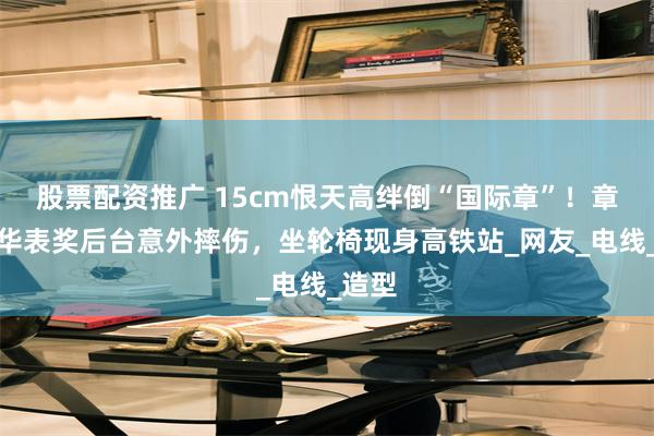 股票配资推广 15cm恨天高绊倒“国际章”！章子怡华表奖后台意外摔伤，坐轮椅现身高铁站_网友_电线_造型
