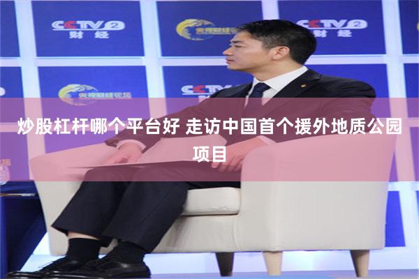 炒股杠杆哪个平台好 走访中国首个援外地质公园项目