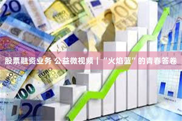 股票融资业务 公益微视频｜“火焰蓝”的青春答卷