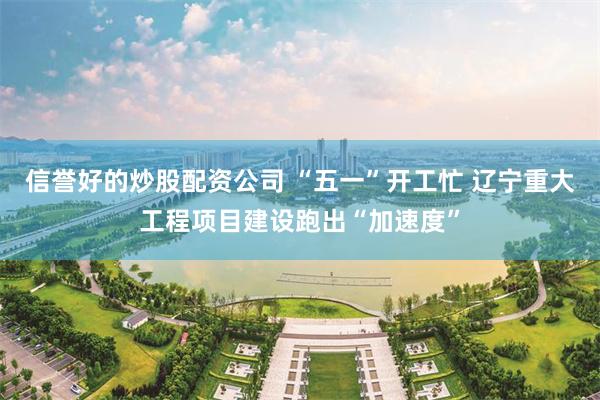 信誉好的炒股配资公司 “五一”开工忙 辽宁重大工程项目建设跑出“加速度”