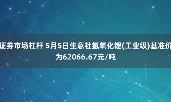 证券市场杠杆 5月5日生意社氢氧化锂(工业级)基准价为62066.67元/吨
