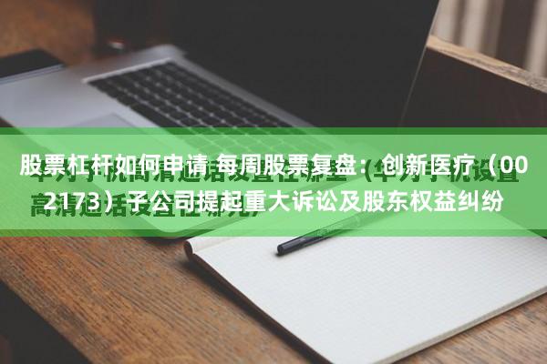 股票杠杆如何申请 每周股票复盘：创新医疗（002173）子公司提起重大诉讼及股东权益纠纷