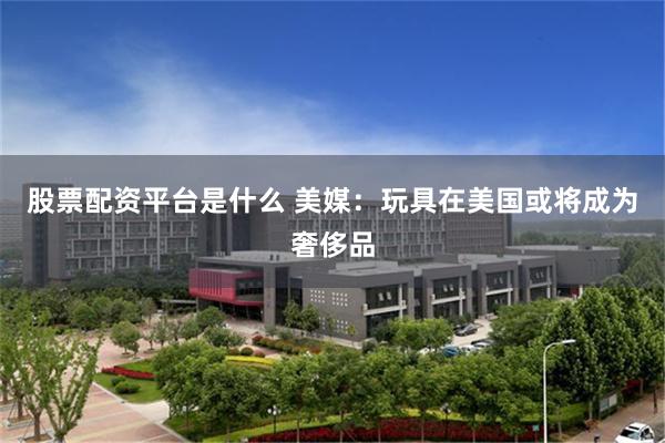股票配资平台是什么 美媒：玩具在美国或将成为奢侈品