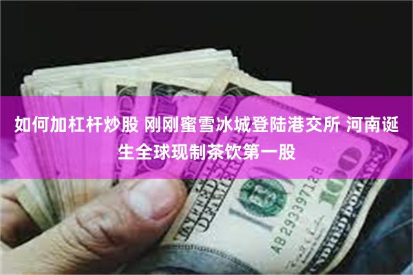 如何加杠杆炒股 刚刚蜜雪冰城登陆港交所 河南诞生全球现制茶饮第一股