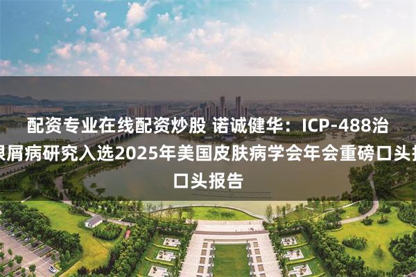 配资专业在线配资炒股 诺诚健华：ICP-488治疗银屑病研究入选2025年美国皮肤病学会年会重磅口头报告
