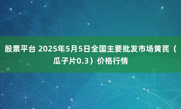股票平台 2025年5月5日全国主要批发市场黄芪（瓜子片0.3）价格行情