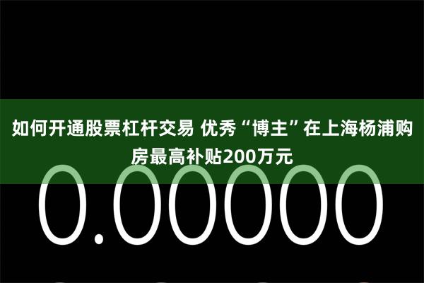 如何开通股票杠杆交易 优秀“博主”在上海杨浦购房最高补贴200万元