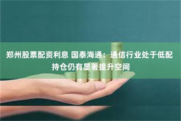 郑州股票配资利息 国泰海通：通信行业处于低配 持仓仍有显著提升空间