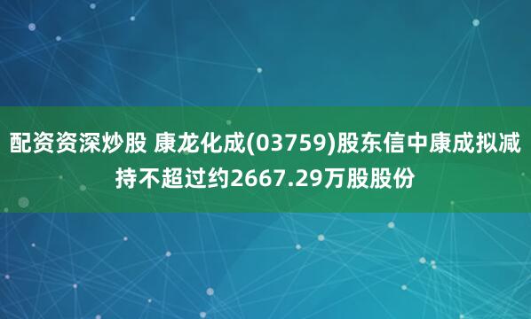 配资资深炒股 康龙化成(03759)股东信中康成拟减持不超过约2667.29万股股份