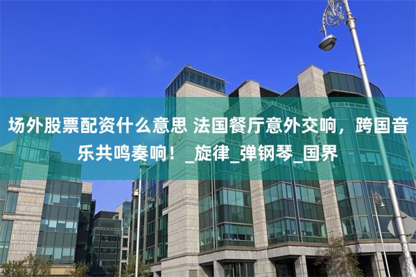 场外股票配资什么意思 法国餐厅意外交响，跨国音乐共鸣奏响！_旋律_弹钢琴_国界