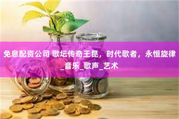 免息配资公司 歌坛传奇王昆，时代歌者，永恒旋律_音乐_歌声_艺术