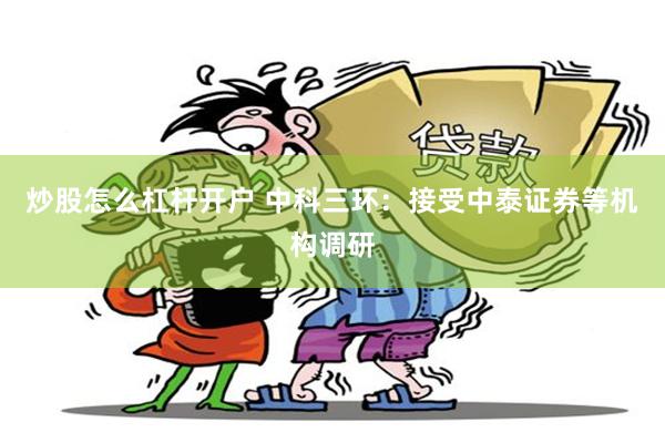 炒股怎么杠杆开户 中科三环：接受中泰证券等机构调研