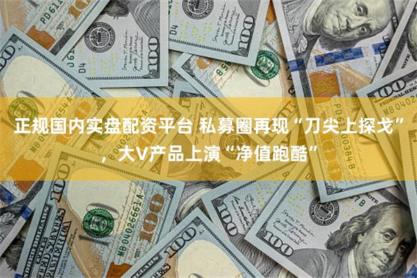 正规国内实盘配资平台 私募圈再现“刀尖上探戈”，大V产品上演“净值跑酷”