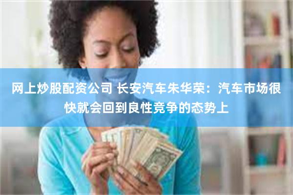 网上炒股配资公司 长安汽车朱华荣：汽车市场很快就会回到良性竞争的态势上