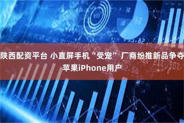 陕西配资平台 小直屏手机“受宠” 厂商纷推新品争夺苹果iPhone用户