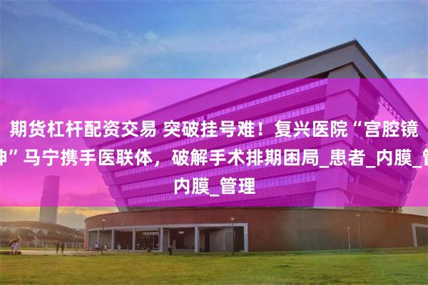 期货杠杆配资交易 突破挂号难！复兴医院“宫腔镜女神”马宁携手医联体，破解手术排期困局_患者_内膜_管理