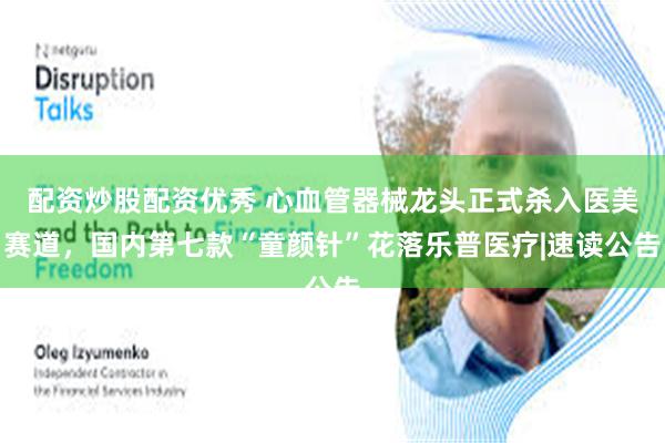 配资炒股配资优秀 心血管器械龙头正式杀入医美赛道，国内第七款“童颜针”花落乐普医疗|速读公告