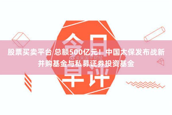 股票买卖平台 总额500亿元！中国太保发布战新并购基金与私募证券投资基金