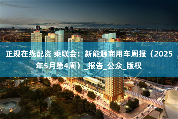 正规在线配资 乘联会：新能源商用车周报（2025年5月第4周）_报告_公众_版权