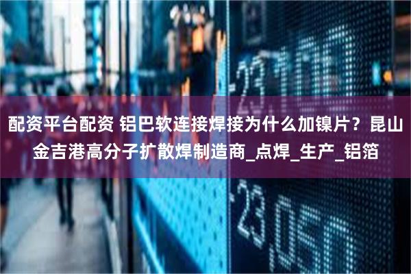 配资平台配资 铝巴软连接焊接为什么加镍片？昆山金吉港高分子扩散焊制造商_点焊_生产_铝箔