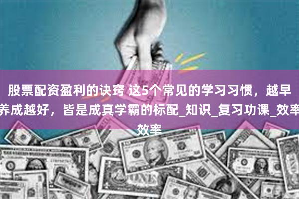 股票配资盈利的诀窍 这5个常见的学习习惯，越早养成越好，皆是成真学霸的标配_知识_复习功课_效率
