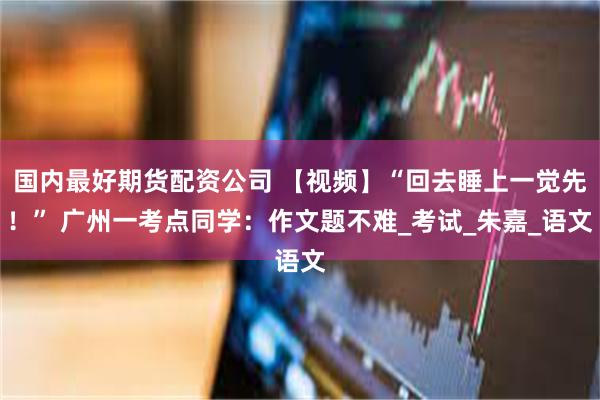 国内最好期货配资公司 【视频】“回去睡上一觉先！” 广州一考点同学：作文题不难_考试_朱嘉_语文