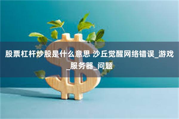 股票杠杆炒股是什么意思 沙丘觉醒网络错误_游戏_服务器_问题