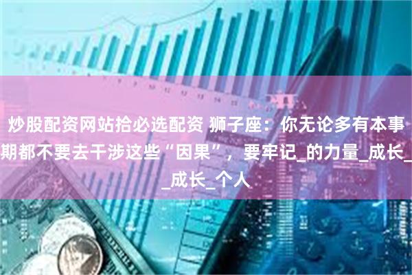 炒股配资网站拾必选配资 狮子座：你无论多有本事，近期都不要去干涉这些“因果”，要牢记_的力量_成长_个人