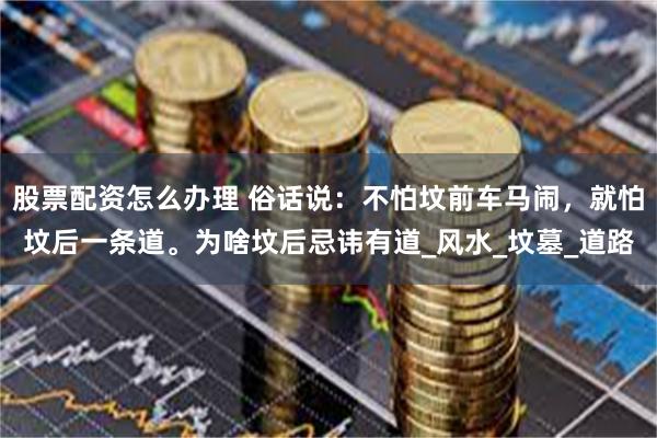 股票配资怎么办理 俗话说：不怕坟前车马闹，就怕坟后一条道。为啥坟后忌讳有道_风水_坟墓_道路