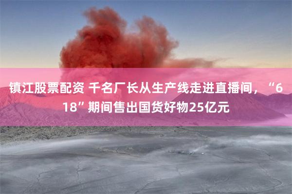 镇江股票配资 千名厂长从生产线走进直播间，“618”期间售出国货好物25亿元