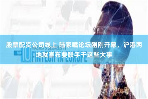 股票配资公司线上 陆家嘴论坛刚刚开幕，沪港两地就宣布要联手干这些大事