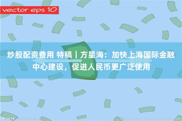 炒股配资费用 特稿｜方星海：加快上海国际金融中心建设，促进人民币更广泛使用
