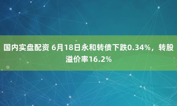 国内实盘配资 6月18日永和转债下跌0.34%，转股溢价率16.2%