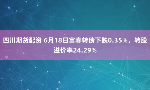 四川期货配资 6月18日富春转债下跌0.35%，转股溢价率24.29%