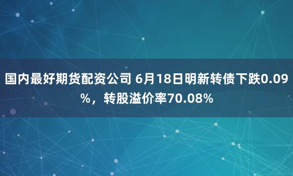 国内最好期货配资公司 6月18日明新转债下跌0.09%，转股溢价率70.08%