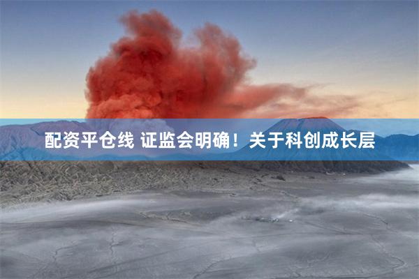 配资平仓线 证监会明确！关于科创成长层