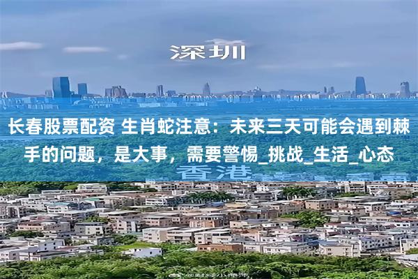 长春股票配资 生肖蛇注意：未来三天可能会遇到棘手的问题，是大事，需要警惕_挑战_生活_心态