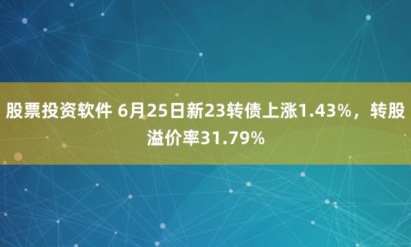 股票投资软件 6月25日新23转债上涨1.43%，转股溢价率31.79%