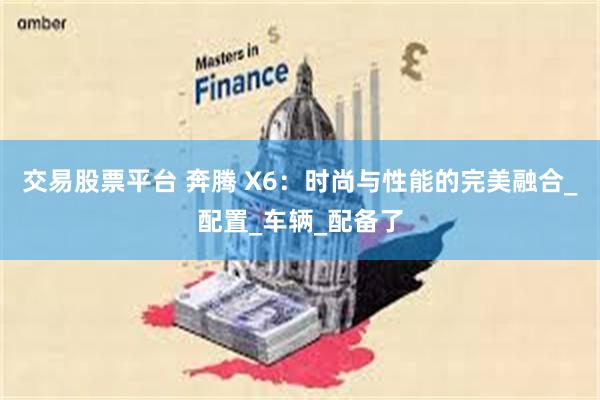 交易股票平台 奔腾 X6：时尚与性能的完美融合_配置_车辆_配备了