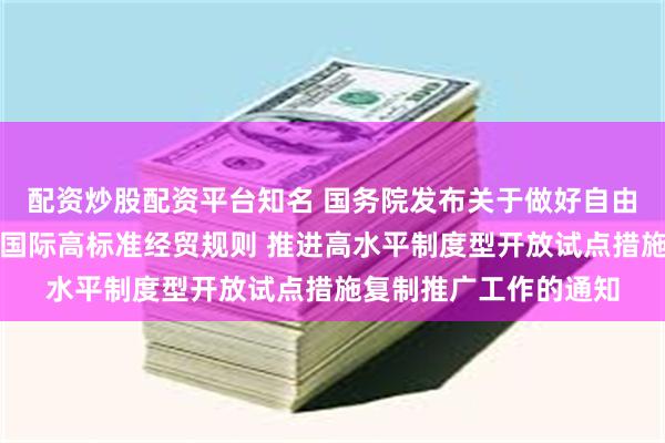 配资炒股配资平台知名 国务院发布关于做好自由贸易试验区全面对接国际高标准经贸规则 推进高水平制度型开放试点措施复制推广工作的通知