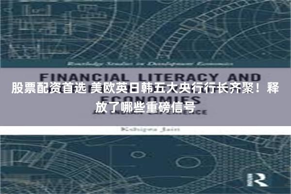 股票配资首选 美欧英日韩五大央行行长齐聚！释放了哪些重磅信号