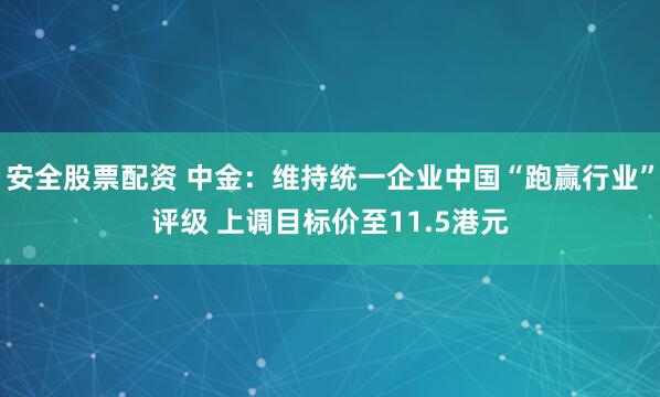 安全股票配资 中金：维持统一企业中国“跑赢行业”评级 上调目标价至11.5港元