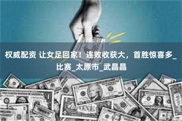 权威配资 让女足回家！连败收获大，首胜惊喜多_比赛_太原市_武晶晶