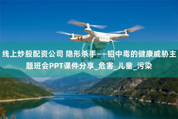 线上炒股配资公司 隐形杀手——铅中毒的健康威胁主题班会PPT课件分享_危害_儿童_污染