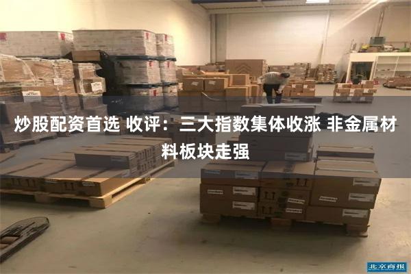 炒股配资首选 收评：三大指数集体收涨 非金属材料板块走强