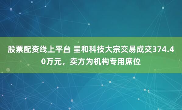 股票配资线上平台 呈和科技大宗交易成交374.40万元，卖方为机构专用席位