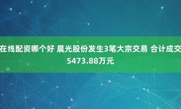 在线配资哪个好 晨光股份发生3笔大宗交易 合计成交5473.88万元