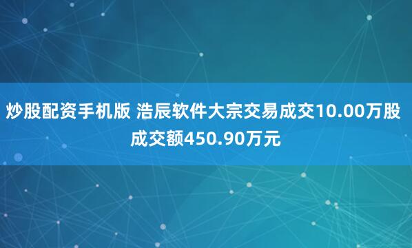 炒股配资手机版 浩辰软件大宗交易成交10.00万股 成交额450.90万元