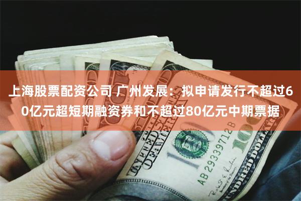 上海股票配资公司 广州发展：拟申请发行不超过60亿元超短期融资券和不超过80亿元中期票据