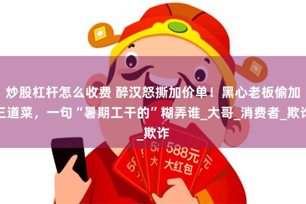 炒股杠杆怎么收费 醉汉怒撕加价单！黑心老板偷加三道菜，一句“暑期工干的”糊弄谁_大哥_消费者_欺诈